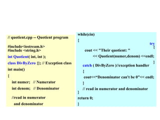 // quotient.cpp -- Quotient program
#include<iostream.h>
#include <string.h>
int Quotient( int, int );
class DivByZero {}; // Exception class
int main()
{
int numer; // Numerator
int denom; // Denominator
//read in numerator
and denominator
while(cin)
{
try
{
cout << "Their quotient: "
<< Quotient(numer,denom) <<endl;
}
catch ( DivByZero )//exception handler
{
cout<<“Denominator can't be 0"<< endl;
}
// read in numerator and denominator
}
return 0;
}
 