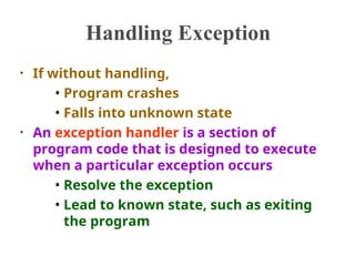Handling Exception
• If without handling,
• Program crashes
• Falls into unknown state
• An exception handler is a section of
program code that is designed to execute
when a particular exception occurs
• Resolve the exception
• Lead to known state, such as exiting
the program
 