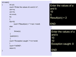 int main()
{ int a,b;
cout<<"Enter the values of a and b n";
cin>>a;
cin>>b;
int x=a-b;
try
{
if(x!=0)
cout<<"Result(a/x) = "<<a/x <<endl;
else
{
throw(x);
}
}catch(int i)
{
cout<<"Exception caught :"<<x<<endl;
}
cout<<"nEND";
return 0;
}
Enter the values of a
and b
10
10
Exception caught :0
END
Enter the values of a
and b
10
5
Result(a/x) = 2
END
 