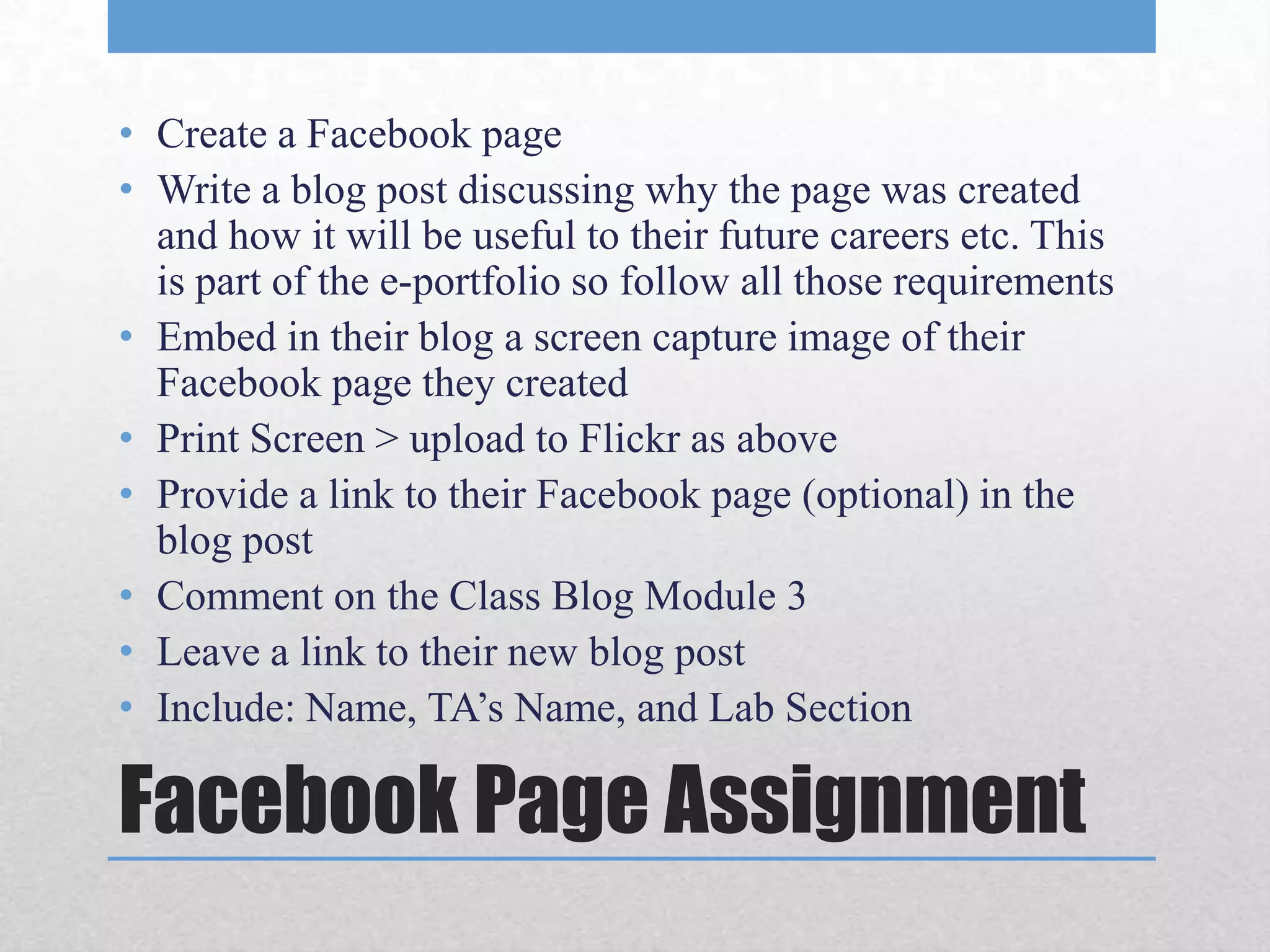 • Create a Facebook page
• Write a blog post discussing why the page was created
  and how it will be useful to their future careers etc. This
  is part of the e-portfolio so follow all those requirements
• Embed in their blog a screen capture image of their
  Facebook page they created
• Print Screen > upload to Flickr as above
• Provide a link to their Facebook page (optional) in the
  blog post
• Comment on the Class Blog Module 3
• Leave a link to their new blog post
• Include: Name, TA’s Name, and Lab Section

Facebook Page Assignment
 