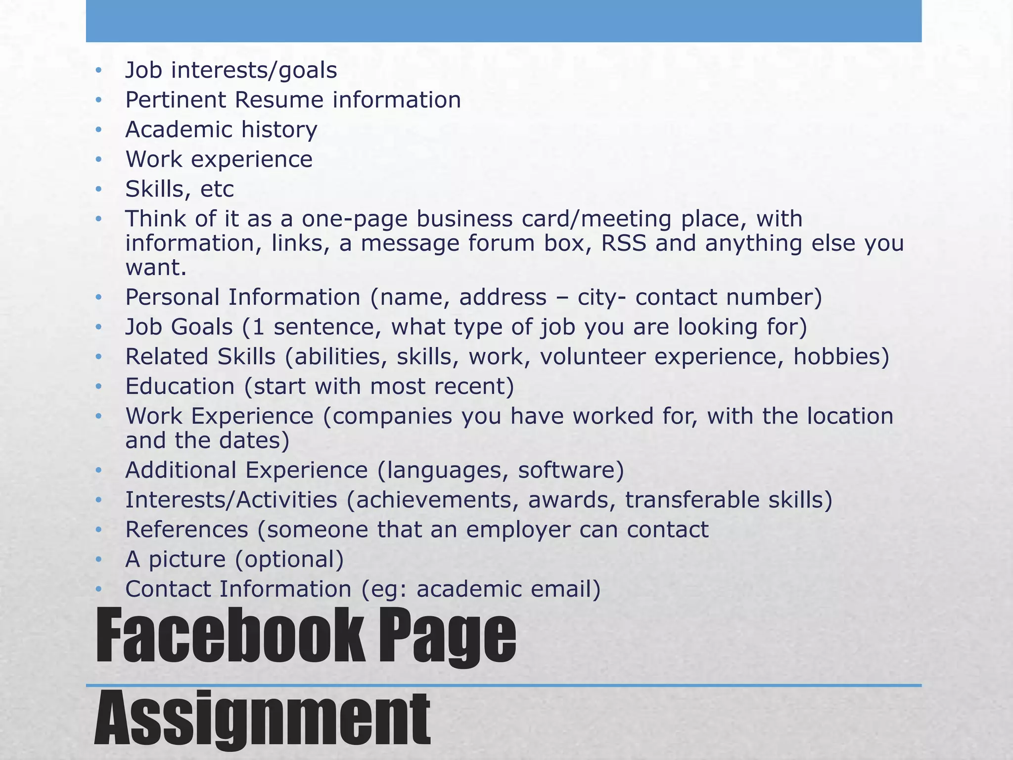 •   Job interests/goals
•   Pertinent Resume information
•   Academic history
•   Work experience
•   Skills, etc
•   Think of it as a one-page business card/meeting place, with
    information, links, a message forum box, RSS and anything else you
    want.
•   Personal Information (name, address – city- contact number)
•   Job Goals (1 sentence, what type of job you are looking for)
•   Related Skills (abilities, skills, work, volunteer experience, hobbies)
•   Education (start with most recent)
•   Work Experience (companies you have worked for, with the location
    and the dates)
•   Additional Experience (languages, software)
•   Interests/Activities (achievements, awards, transferable skills)
•   References (someone that an employer can contact
•   A picture (optional)
•   Contact Information (eg: academic email)

Facebook Page
Assignment
 