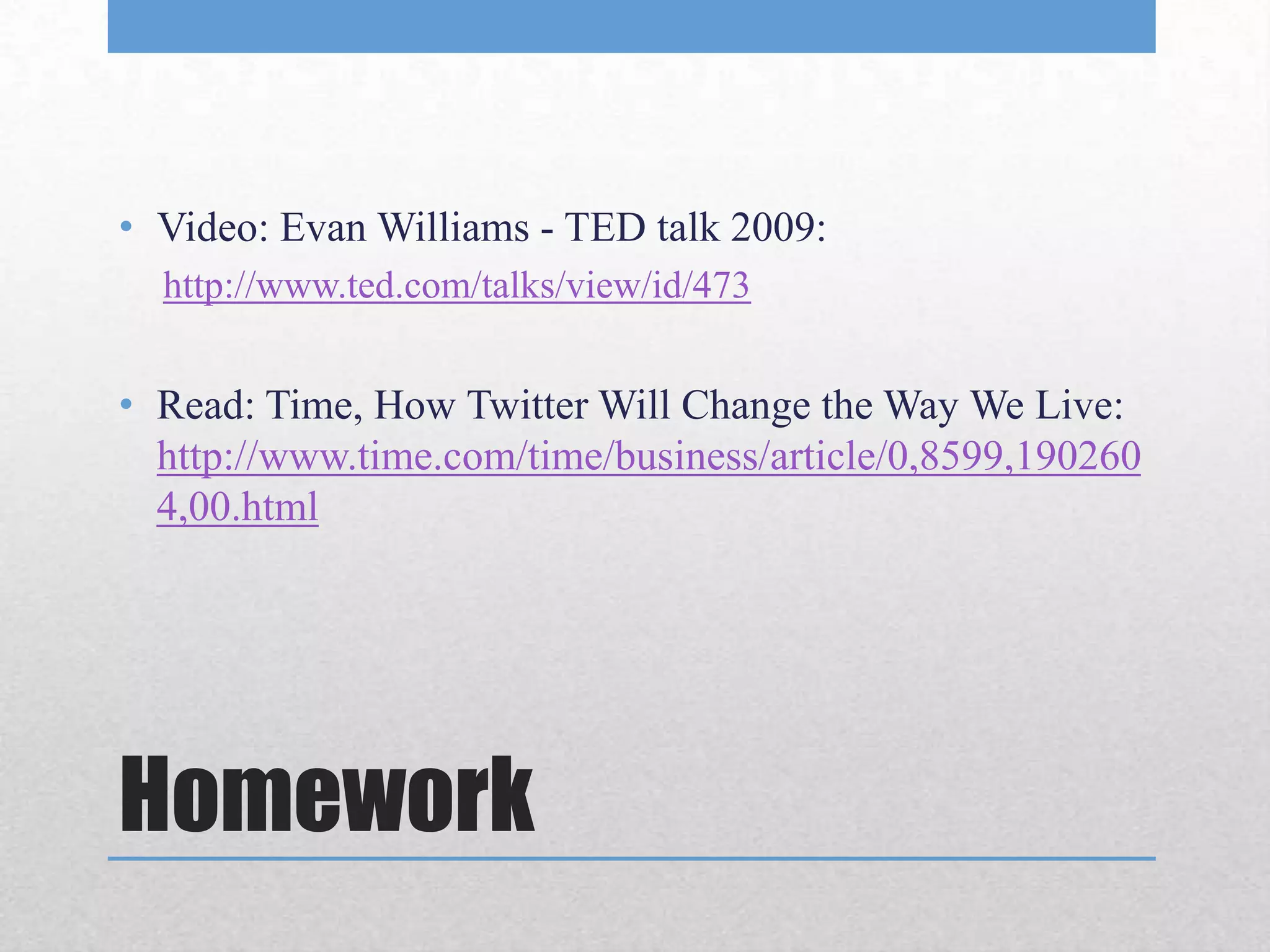 • Video: Evan Williams - TED talk 2009:
  http://www.ted.com/talks/view/id/473


• Read: Time, How Twitter Will Change the Way We Live:
  http://www.time.com/time/business/article/0,8599,190260
  4,00.html




Homework
 