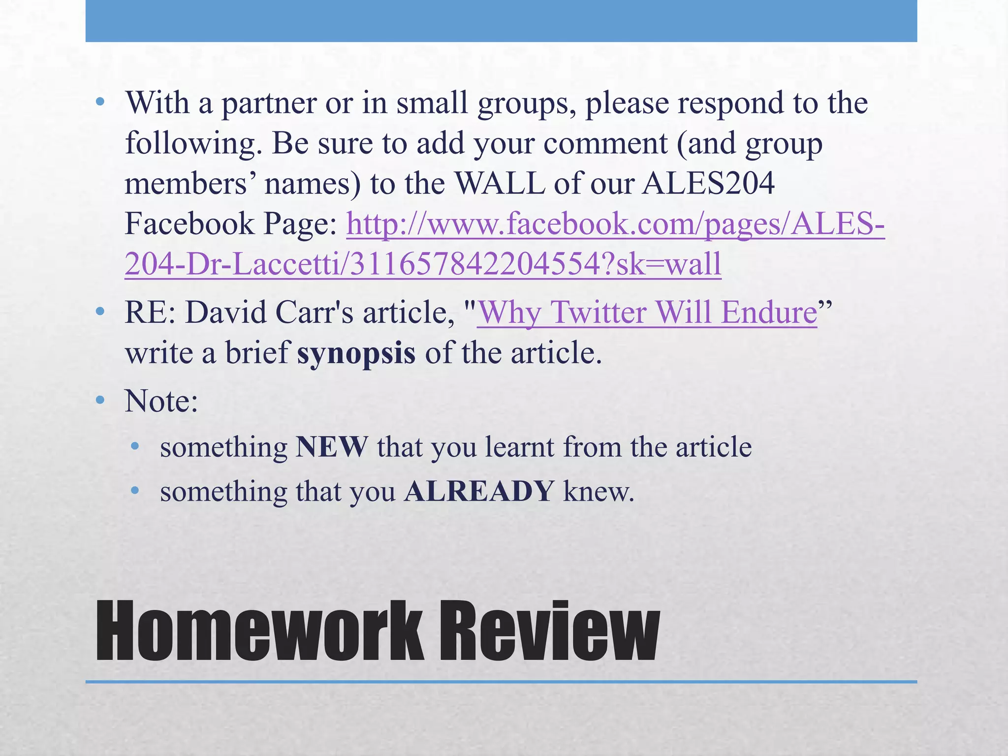 • With a partner or in small groups, please respond to the
  following. Be sure to add your comment (and group
  members’ names) to the WALL of our ALES204
  Facebook Page: http://www.facebook.com/pages/ALES-
  204-Dr-Laccetti/311657842204554?sk=wall
• RE: David Carr's article, "Why Twitter Will Endure”
  write a brief synopsis of the article.
• Note:
  • something NEW that you learnt from the article
  • something that you ALREADY knew.




Homework Review
 