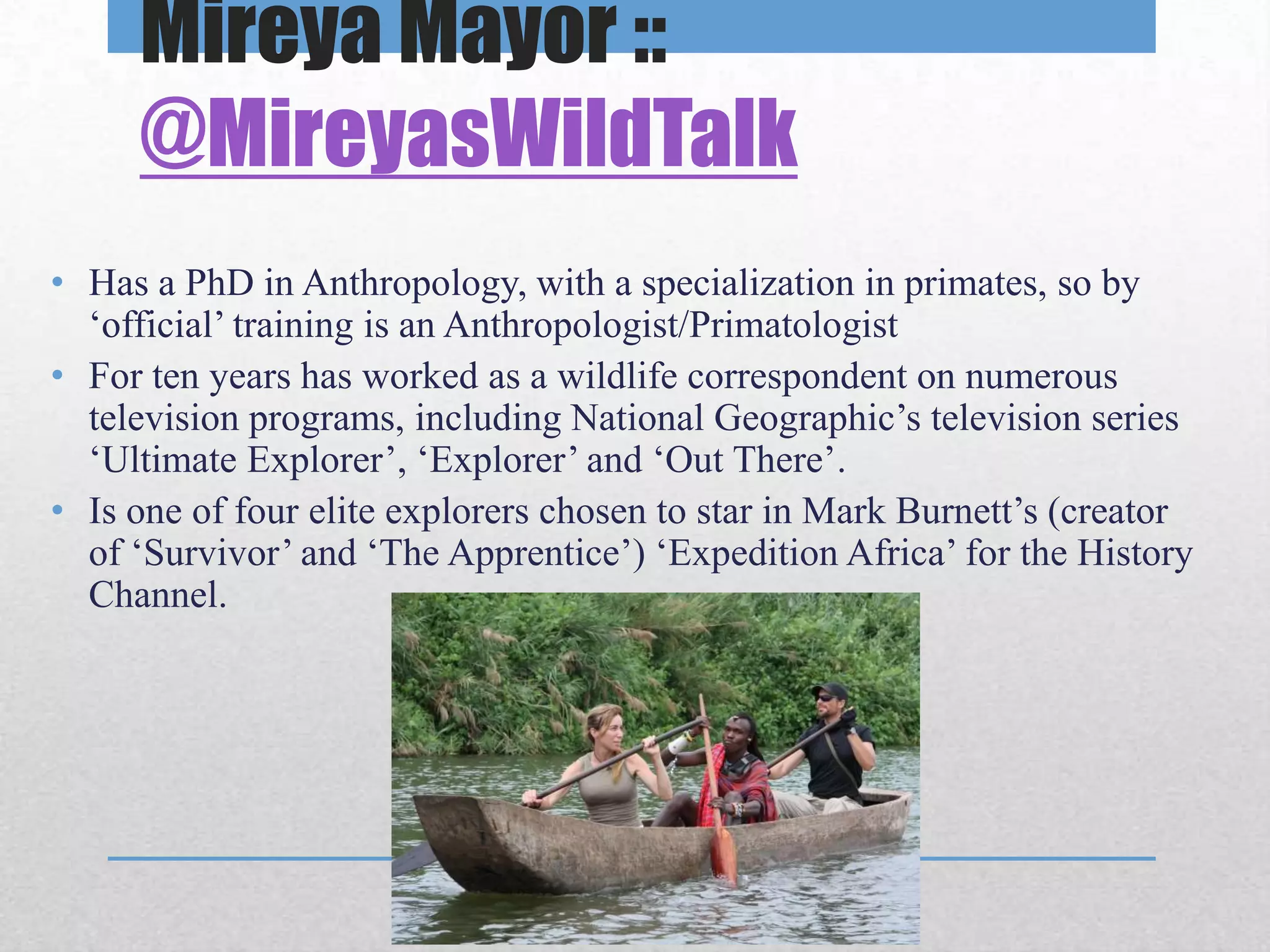 Mireya Mayor ::
     @MireyasWildTalk
• Has a PhD in Anthropology, with a specialization in primates, so by
  ‘official’ training is an Anthropologist/Primatologist
• For ten years has worked as a wildlife correspondent on numerous
  television programs, including National Geographic’s television series
  ‘Ultimate Explorer’, ‘Explorer’ and ‘Out There’.
• Is one of four elite explorers chosen to star in Mark Burnett’s (creator
  of ‘Survivor’ and ‘The Apprentice’) ‘Expedition Africa’ for the History
  Channel.
 