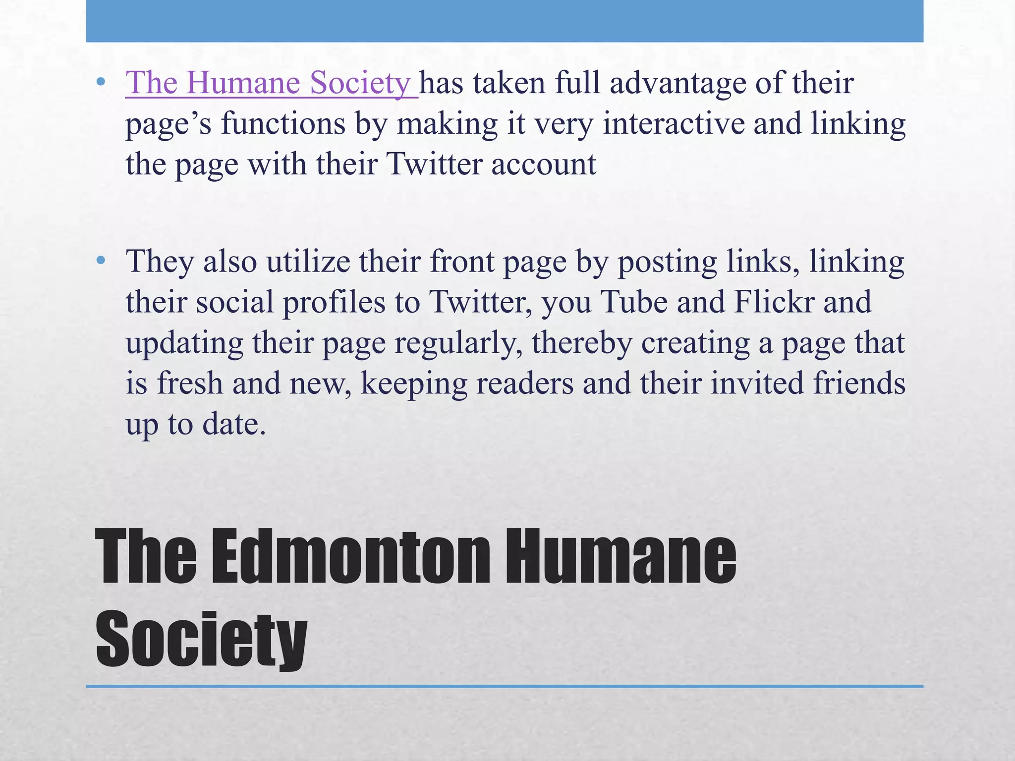 • The Humane Society has taken full advantage of their
  page’s functions by making it very interactive and linking
  the page with their Twitter account

• They also utilize their front page by posting links, linking
  their social profiles to Twitter, you Tube and Flickr and
  updating their page regularly, thereby creating a page that
  is fresh and new, keeping readers and their invited friends
  up to date.



The Edmonton Humane
Society
 