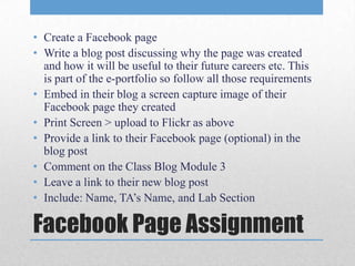 • Create a Facebook page
• Write a blog post discussing why the page was created
  and how it will be useful to their future careers etc. This
  is part of the e-portfolio so follow all those requirements
• Embed in their blog a screen capture image of their
  Facebook page they created
• Print Screen > upload to Flickr as above
• Provide a link to their Facebook page (optional) in the
  blog post
• Comment on the Class Blog Module 3
• Leave a link to their new blog post
• Include: Name, TA’s Name, and Lab Section

Facebook Page Assignment
 