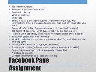 •   Job interests/goals
•   Pertinent Resume information
•   Academic history
•   Work experience
•   Skills, etc
•   Think of it as a one-page business card/meeting place, with
    information, links, a message forum box, RSS and anything else you
    want.
•   Personal Information (name, address – city- contact number)
•   Job Goals (1 sentence, what type of job you are looking for)
•   Related Skills (abilities, skills, work, volunteer experience, hobbies)
•   Education (start with most recent)
•   Work Experience (companies you have worked for, with the location
    and the dates)
•   Additional Experience (languages, software)
•   Interests/Activities (achievements, awards, transferable skills)
•   References (someone that an employer can contact
•   A picture (optional)
•   Contact Information (eg: academic email)

Facebook Page
Assignment
 