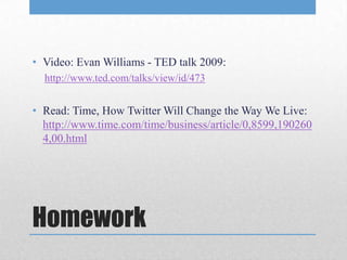 • Video: Evan Williams - TED talk 2009:
  http://www.ted.com/talks/view/id/473


• Read: Time, How Twitter Will Change the Way We Live:
  http://www.time.com/time/business/article/0,8599,190260
  4,00.html




Homework
 