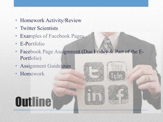 • Homework Activity/Review
• Twitter Scientists
• Examples of Facebook Pages
• E-Portfolio
• Facebook Page Assignment (Due Friday & Part of the E-
  Portfolio)
• Assignment Guidelines
• Homework




Outline
 