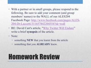 • With a partner or in small groups, please respond to the
  following. Be sure to add your comment (and group
  members’ names) to the WALL of our ALES204
  Facebook Page: http://www.facebook.com/pages/ALES-
  204-Dr-Laccetti/311657842204554?sk=wall
• RE: David Carr's article, "Why Twitter Will Endure”
  write a brief synopsis of the article.
• Note:
  • something NEW that you learnt from the article
  • something that you ALREADY knew.




Homework Review
 