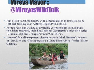 Mireya Mayor ::
     @MireyasWildTalk
• Has a PhD in Anthropology, with a specialization in primates, so by
  ‘official’ training is an Anthropologist/Primatologist
• For ten years has worked as a wildlife correspondent on numerous
  television programs, including National Geographic’s television series
  ‘Ultimate Explorer’, ‘Explorer’ and ‘Out There’.
• Is one of four elite explorers chosen to star in Mark Burnett’s (creator
  of ‘Survivor’ and ‘The Apprentice’) ‘Expedition Africa’ for the History
  Channel.
 