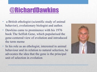 @RichardDawkins
• a British ethologist (scientific study of animal
  behavior), evolutionary biologist and author.
• Dawkins came to prominence with his 1976
  book The Selfish Gene, which popularised the
  gene-centered view of evolution and introduced
  the term meme
• In his role as an ethologist, interested in animal
  behaviour and its relation to natural selection, he
  advocates the idea that the gene is the principal
  unit of selection in evolution
 