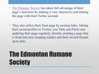 • The Humane Society has taken full advantage of their
  page’s functions by making it very interactive and linking
  the page with their Twitter account

• They also utilize their front page by posting links, linking
  their social profiles to Twitter, you Tube and Flickr and
  updating their page regularly, thereby creating a page that
  is fresh and new, keeping readers and their invited friends
  up to date.



The Edmonton Humane
Society
 