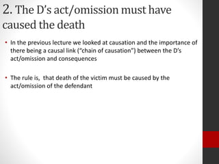 2. The D’s act/omission must have
caused the death
• In the previous lecture we looked at causation and the importance of
there being a causal link (“chain of causation”) between the D’s
act/omission and consequences
• The rule is, that death of the victim must be caused by the
act/omission of the defendant
 
