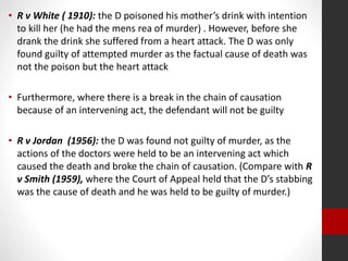 • R v White ( 1910): the D poisoned his mother’s drink with intention
to kill her (he had the mens rea of murder) . However, before she
drank the drink she suffered from a heart attack. The D was only
found guilty of attempted murder as the factual cause of death was
not the poison but the heart attack
• Furthermore, where there is a break in the chain of causation
because of an intervening act, the defendant will not be guilty
• R v Jordan (1956): the D was found not guilty of murder, as the
actions of the doctors were held to be an intervening act which
caused the death and broke the chain of causation. (Compare with R
v Smith (1959), where the Court of Appeal held that the D’s stabbing
was the cause of death and he was held to be guilty of murder.)
 