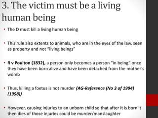 3. The victim must be a living
human being
• The D must kill a living human being
• This rule also extents to animals, who are in the eyes of the law, seen
as property and not “living beings”
• R v Poulton (1832), a person only becomes a person “in being” once
they have been born alive and have been detached from the mother’s
womb
• Thus, killing a foetus is not murder (AG-Reference (No 3 of 1994)
(1998))
• However, causing injuries to an unborn child so that after it is born it
then dies of those injuries could be murder/manslaughter
 
