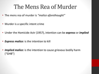 The Mens Rea of Murder
• The mens rea of murder is “malice aforethought”
• Murder is a specific intent crime
• Under the Homicide Actr (1957), intention can be express or implied
• Express malice: is the intention to kill
• Implied malice: is the intention to cause grievous bodily harm
(“GHB”)
 