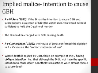 Implied malice- intention to cause
GBH
• R v Vickers (1957): if the D has the intention to cause GBH and
subsequently, as a result of GBH the victim dies, this would be held
sufficient to hold the D guilty of murder
• The D would be charged with GBH causing death
• R v Cunningham ( 1982): the House of Lords confirmed the decision
in R v Vickers as the “correct statement of law”
• Where death is caused by GBH, this is an example of the D having
oblique intention . I.e.. that although the D did not have the specific
intention to cause death nonetheless his actions were almost certain
to cause death
 