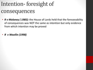 Intention- foresight of
consequences
• R v Moloney ( 1985): the House of Lords held that the foreseeability
of consequences was NOT the same as intention but only evidence
from which intention may be proved
• R v Woollin (1998)
 