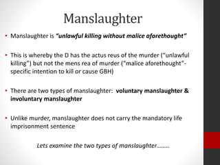 Manslaughter
• Manslaughter is “unlawful killing without malice aforethought”
• This is whereby the D has the actus reus of the murder (“unlawful
killing”) but not the mens rea of murder (“malice aforethought”-
specific intention to kill or cause GBH)
• There are two types of manslaughter: voluntary manslaughter &
involuntary manslaughter
• Unlike murder, manslaughter does not carry the mandatory life
imprisonment sentence
Lets examine the two types of manslaughter……..
 