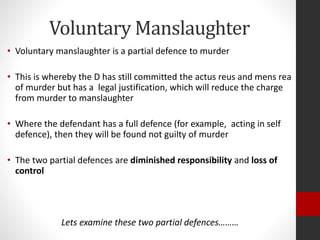 Voluntary Manslaughter
• Voluntary manslaughter is a partial defence to murder
• This is whereby the D has still committed the actus reus and mens rea
of murder but has a legal justification, which will reduce the charge
from murder to manslaughter
• Where the defendant has a full defence (for example, acting in self
defence), then they will be found not guilty of murder
• The two partial defences are diminished responsibility and loss of
control
Lets examine these two partial defences………
 