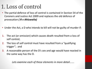 1. Loss of control
• The partial defence of loss of control is contained in Section 54 of the
Coroners and Justice Act 2009 and replaces the old defence of
provocation ( R v Ahluwalia)
• Under the Act, a D who intends to kill will not be guilty of murder if:
1. The act (or omission) which causes death resulted from a loss of
self control;
2. The loss of self control must have resulted from a “qualifying
trigger”; and
3. A reasonable person of the D’s sex and age would have reacted in
the same way has the D.
Lets examine each of these elements in more detail…….
 