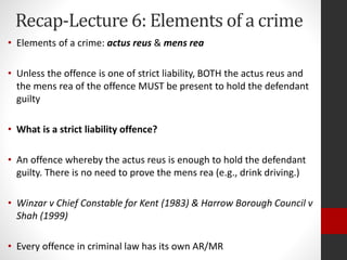 Recap-Lecture 6: Elements of a crime
• Elements of a crime: actus reus & mens rea
• Unless the offence is one of strict liability, BOTH the actus reus and
the mens rea of the offence MUST be present to hold the defendant
guilty
• What is a strict liability offence?
• An offence whereby the actus reus is enough to hold the defendant
guilty. There is no need to prove the mens rea (e.g., drink driving.)
• Winzar v Chief Constable for Kent (1983) & Harrow Borough Council v
Shah (1999)
• Every offence in criminal law has its own AR/MR
 