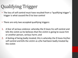Qualifying Trigger
• The loss of self control must have resulted from a “qualifying trigger”;
trigger is what caused the D to lose control
• There are only two accepted qualifying triggers:
1. A fear of serious violence: whereby the D loses his self control and
kills the victim as he believes that the victim is going to cause him
or another person, serious harm; and
2. A feeling of being badly treated; this is whereby the D loses his/her
self control and kills the victim as s/he had been badly treated by
the victim
 
