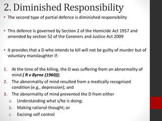 2. Diminished Responsibility
• The second type of partial defence is diminished responsibility
• This defence is governed by Section 2 of the Homicide Act 1957 and
amended by section 52 of the Coroners and Justice Act 2009
• It provides that a D who intends to kill will not be guilty of murder but of
voluntary manslaughter if:
1. At the time of the killing, the D was suffering from an abnormality of
mind ( R v Byrne (1960));
2. The abnormality of mind resulted from a medically recognised
condition (e.g., depression); and
3. The abnormality of mind prevented the D from either
a. Understanding what s/he is doing;
b. Making rational thought; or
c. Excising self control
 
