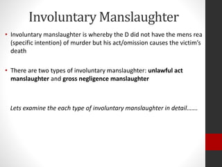 Involuntary Manslaughter
• Involuntary manslaughter is whereby the D did not have the mens rea
(specific intention) of murder but his act/omission causes the victim’s
death
• There are two types of involuntary manslaughter: unlawful act
manslaughter and gross negligence manslaughter
Lets examine the each type of involuntary manslaughter in detail…….
 