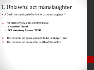 1. Unlawful act manslaughter
• A D will be convicted of unlawful act manslaughter if:
1. He intentionally does a criminal act;
- R v Mitchell (1983)
- DPP v Newbury & Jones (1976)
2. The criminal act causes people to be in danger ; and
3. The criminal act causes the death of the victim
 