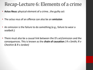 Recap-Lecture 6: Elements of a crime
• Actus Reus: physical element of a crime…the guilty act
• The actus reus of an offence can also be an omission
• An omission is the failure to do something (e.g., failure to wear a
seatbelt.)
• There must also be a causal link between the D’s act/omission and the
consequences. This is known as the chain of causation ( R v Smith; R v
Cheshire & R v Jordan)
 