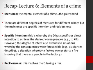 Recap-Lecture 6: Elements of a crime
• Mens Rea: the mental element of a crime…the guilty mind
• There are different degrees of mens rea for different crimes but
the main ones are specific intention and recklessness
• Specific intention: this is whereby the D has specific or direct
intention to achieve the desired consequences (e.g., to kill).
However, this degree of intent also extends to situations
whereby the consequences were foreseeable (e.g., as Martins
describes, a situation whereby a factory owner starts a fire
knowing that there are people in the factory.)
• Recklessness: this involves the D taking a risk
 