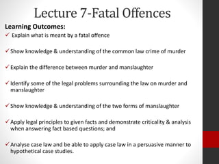 Lecture 7-Fatal Offences
Learning Outcomes:
 Explain what is meant by a fatal offence
Show knowledge & understanding of the common law crime of murder
Explain the difference between murder and manslaughter
Identify some of the legal problems surrounding the law on murder and
manslaughter
Show knowledge & understanding of the two forms of manslaughter
Apply legal principles to given facts and demonstrate criticality & analysis
when answering fact based questions; and
Analyse case law and be able to apply case law in a persuasive manner to
hypothetical case studies.
 