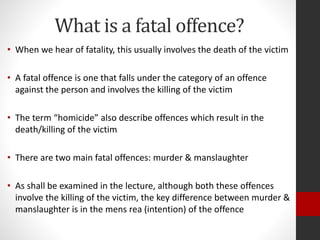 What is a fatal offence?
• When we hear of fatality, this usually involves the death of the victim
• A fatal offence is one that falls under the category of an offence
against the person and involves the killing of the victim
• The term “homicide” also describe offences which result in the
death/killing of the victim
• There are two main fatal offences: murder & manslaughter
• As shall be examined in the lecture, although both these offences
involve the killing of the victim, the key difference between murder &
manslaughter is in the mens rea (intention) of the offence
 