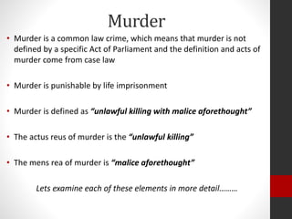 Murder
• Murder is a common law crime, which means that murder is not
defined by a specific Act of Parliament and the definition and acts of
murder come from case law
• Murder is punishable by life imprisonment
• Murder is defined as “unlawful killing with malice aforethought”
• The actus reus of murder is the “unlawful killing”
• The mens rea of murder is “malice aforethought”
Lets examine each of these elements in more detail………
 