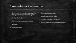 4
Taxonomia de Ferramentas
▪ Engenharia de processos de negócio,
Planejamento e gestão de projetos
▪ Análise de riscos
▪ Acompanhamento de requisitos
▪ Métricas
▪ Documentação
▪ Controle de qualidade
▪ Gestão da configuração
▪ Suporte à análise e desenho
▪ Construção de protótipos e simulação
 