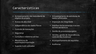 9
Características
▪ Armazenamento não redundante de
objetos do projeto
▪ Acesso de alto nível
▪ Independência dos dados físicos
▪ Controle de transações
▪ Segurança
▪ Consultas e relatórios ad-hoc
▪ Mecanismos de
exportação/importação
▪ Suporte multi-utilizador
▪ Armazenamento de estruturas de
dados sofisticadas
▪ Imposição de integridade
▪ Interface de ferramentas ricas em
termos semânticos
▪ Gestão de processos/projetos
▪ Versões, gestão de dependências,
controle das mudanças
▪ Acompanhamento de requisitos
▪ Auditorias
 