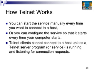 How Telnet Works
   You can start the service manually every time
    you want to connect to a host,
   Or you can configure the service so that it starts
    every time your computer starts.
   Telnet clients cannot connect to a host unless a
    Telnet server program (or service) is running
    and listening for connection requests.



                                                     36
 