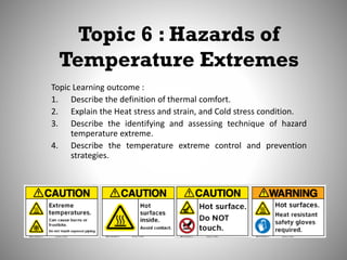 Topic 6 : Hazards of
Temperature Extremes
Topic Learning outcome :
1. Describe the definition of thermal comfort.
2. Explain the Heat stress and strain, and Cold stress condition.
3. Describe the identifying and assessing technique of hazard
temperature extreme.
4. Describe the temperature extreme control and prevention
strategies.
 