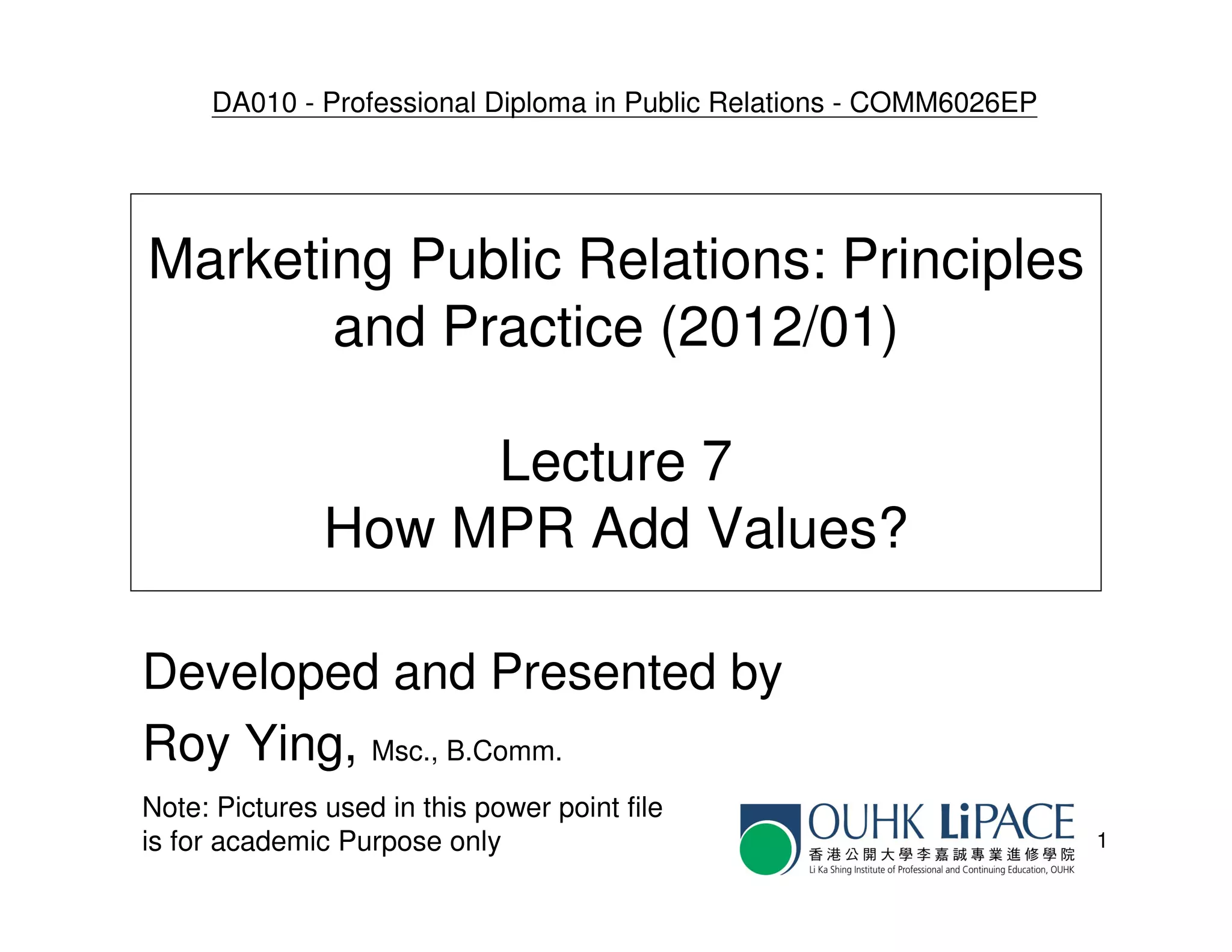 DA010 - Professional Diploma in Public Relations - COMM6026EP




Marketing Public Relations: Principles
       and Practice (2012/01)

                    Lecture 7
               How MPR Add Values?

Developed and Presented by
Roy Ying, Msc., B.Comm.
Note: Pictures used in this power point file
is for academic Purpose only                                         1
 