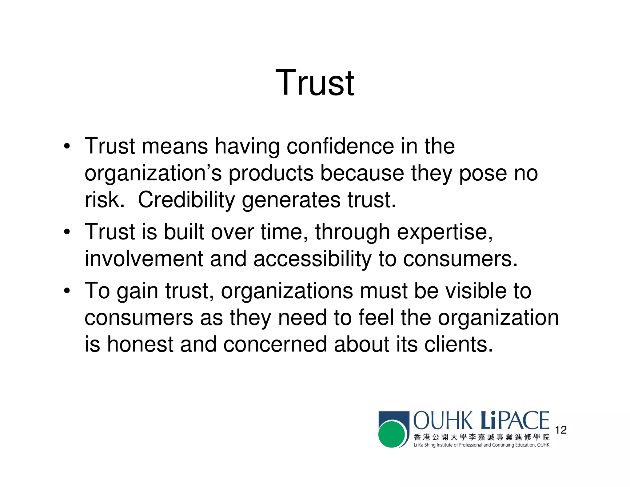 Trust
• Trust means having confidence in the
  organization’s products because they pose no
  risk. Credibility generates trust.
• Trust is built over time, through expertise,
  involvement and accessibility to consumers.
• To gain trust, organizations must be visible to
  consumers as they need to feel the organization
  is honest and concerned about its clients.


                                                12
 