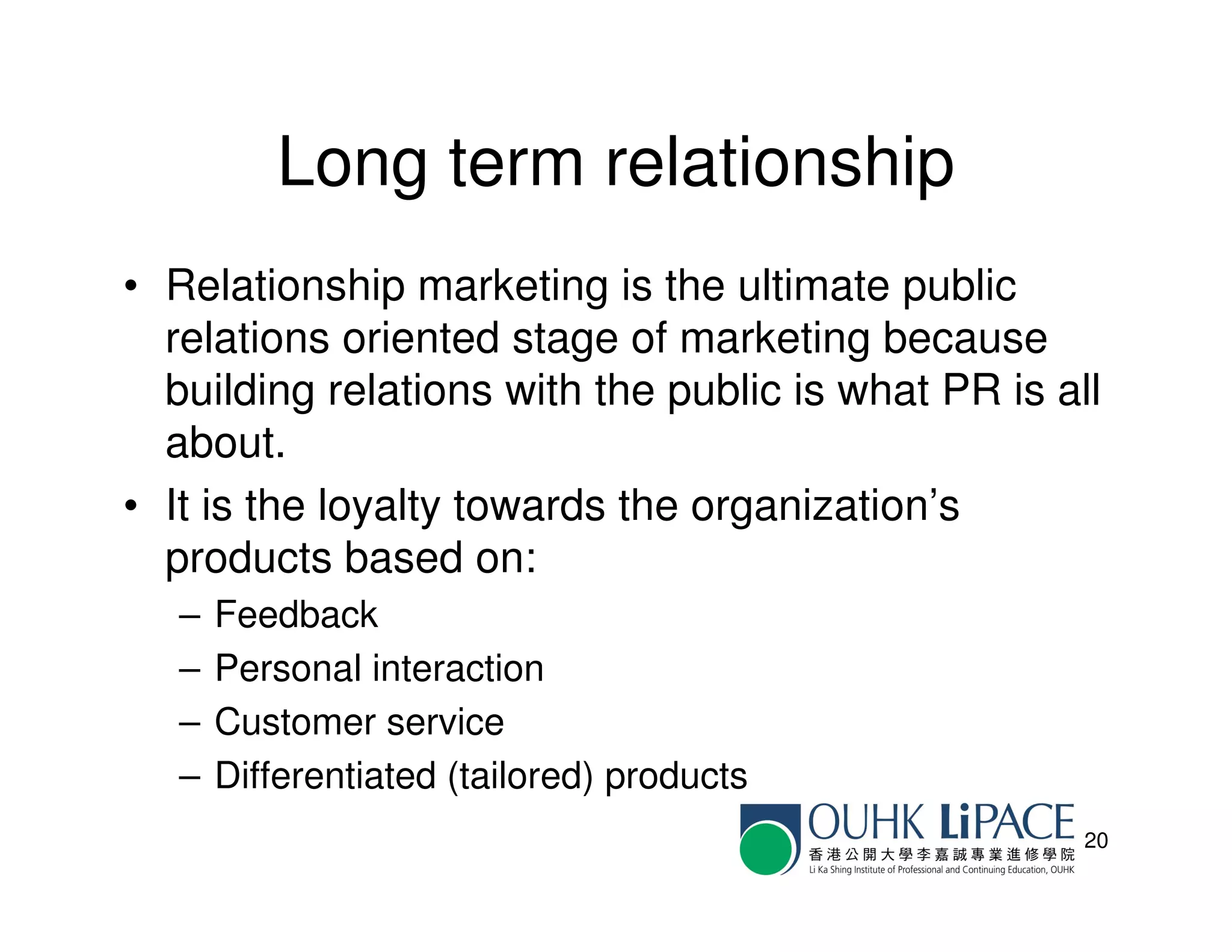 Long term relationship
• Relationship marketing is the ultimate public
  relations oriented stage of marketing because
  building relations with the public is what PR is all
  about.
• It is the loyalty towards the organization’s
  products based on:
   –   Feedback
   –   Personal interaction
   –   Customer service
   –   Differentiated (tailored) products
                                                     20
 
