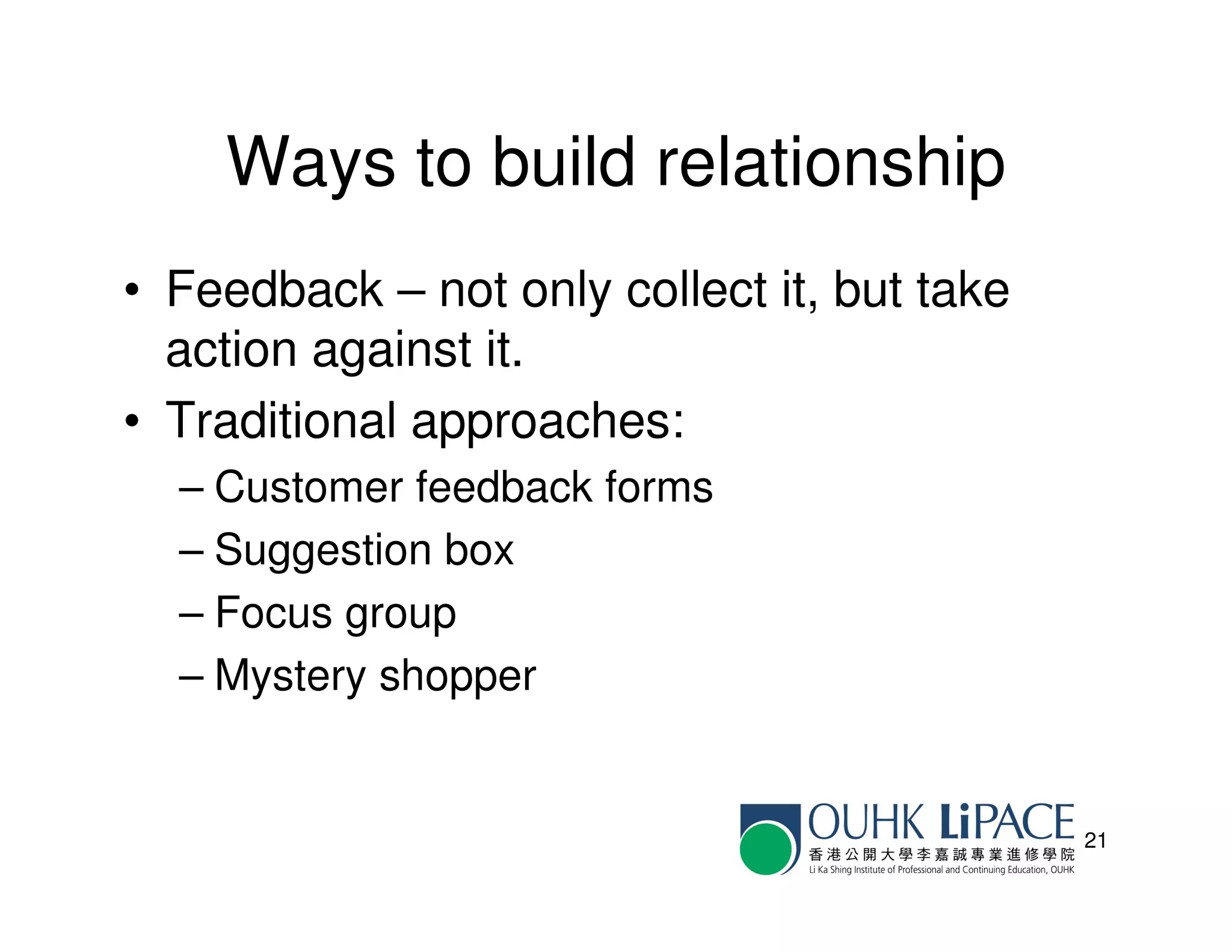Ways to build relationship
• Feedback – not only collect it, but take
  action against it.
• Traditional approaches:
  – Customer feedback forms
  – Suggestion box
  – Focus group
  – Mystery shopper


                                             21
 