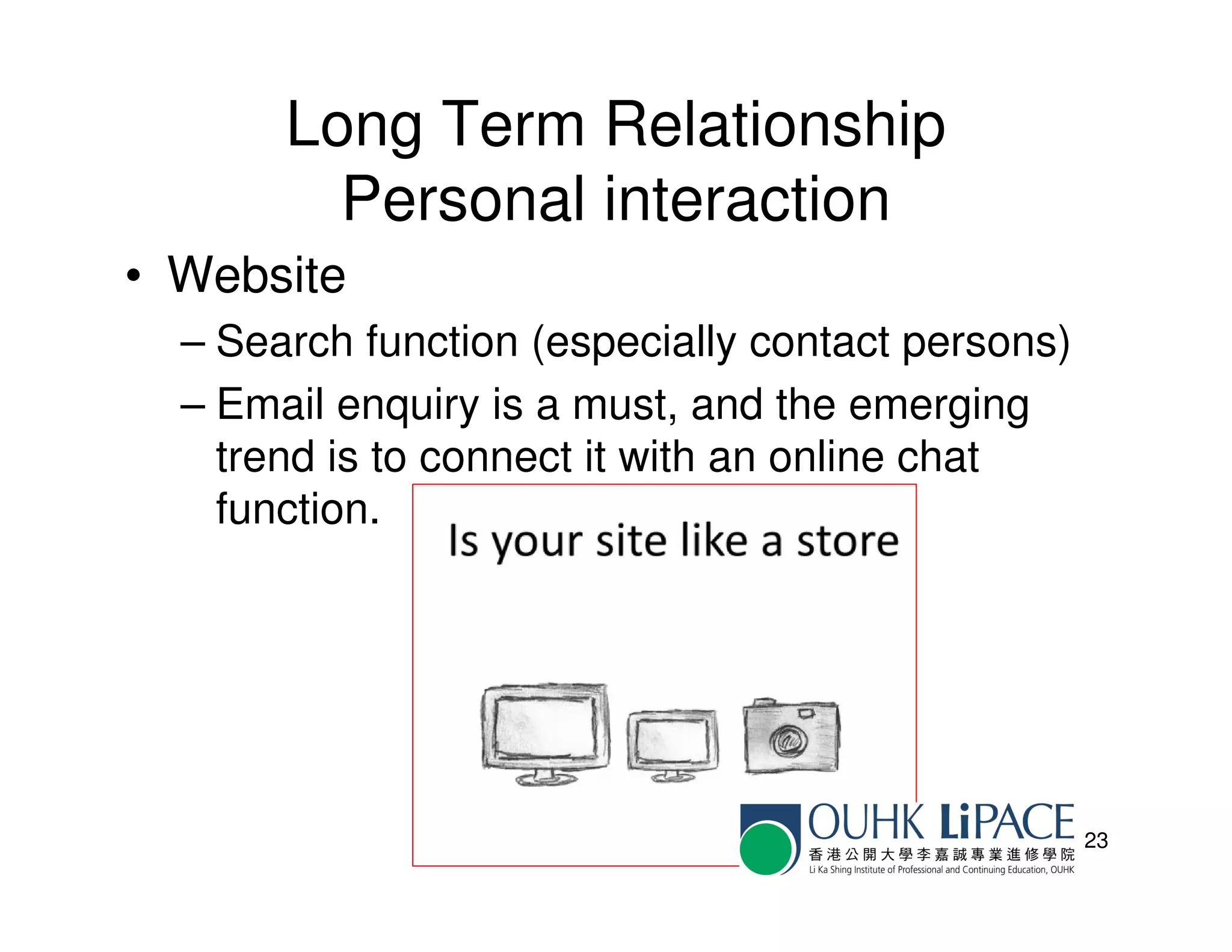 Long Term Relationship
         Personal interaction
• Website
  – Search function (especially contact persons)
  – Email enquiry is a must, and the emerging
    trend is to connect it with an online chat
    function.




                                                   23
 