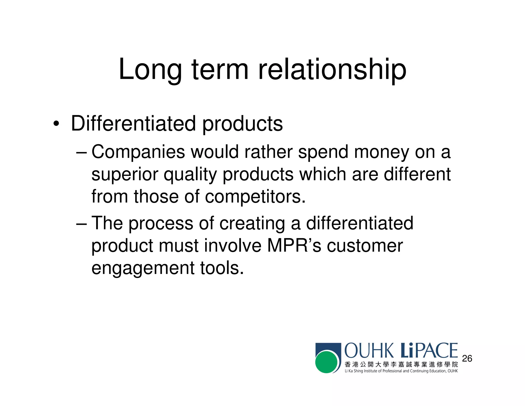 Long term relationship
• Differentiated products
  – Companies would rather spend money on a
    superior quality products which are different
    from those of competitors.
  – The process of creating a differentiated
    product must involve MPR’s customer
    engagement tools.



                                                    26
 
