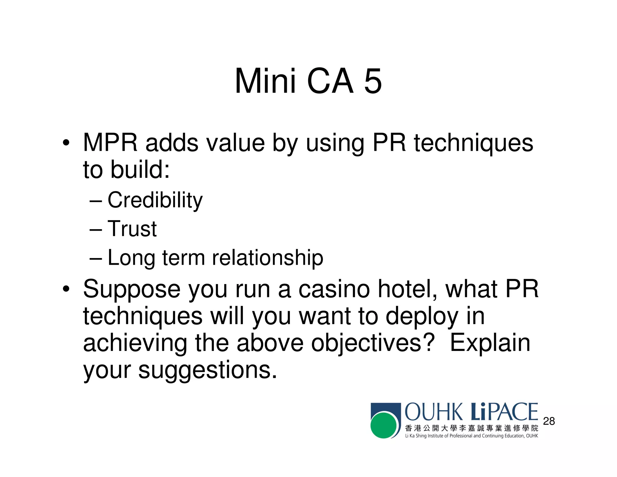 Mini CA 5
• MPR adds value by using PR techniques
  to build:
  – Credibility
  – Trust
  – Long term relationship
• Suppose you run a casino hotel, what PR
  techniques will you want to deploy in
  achieving the above objectives? Explain
  your suggestions.
                                            28
 
