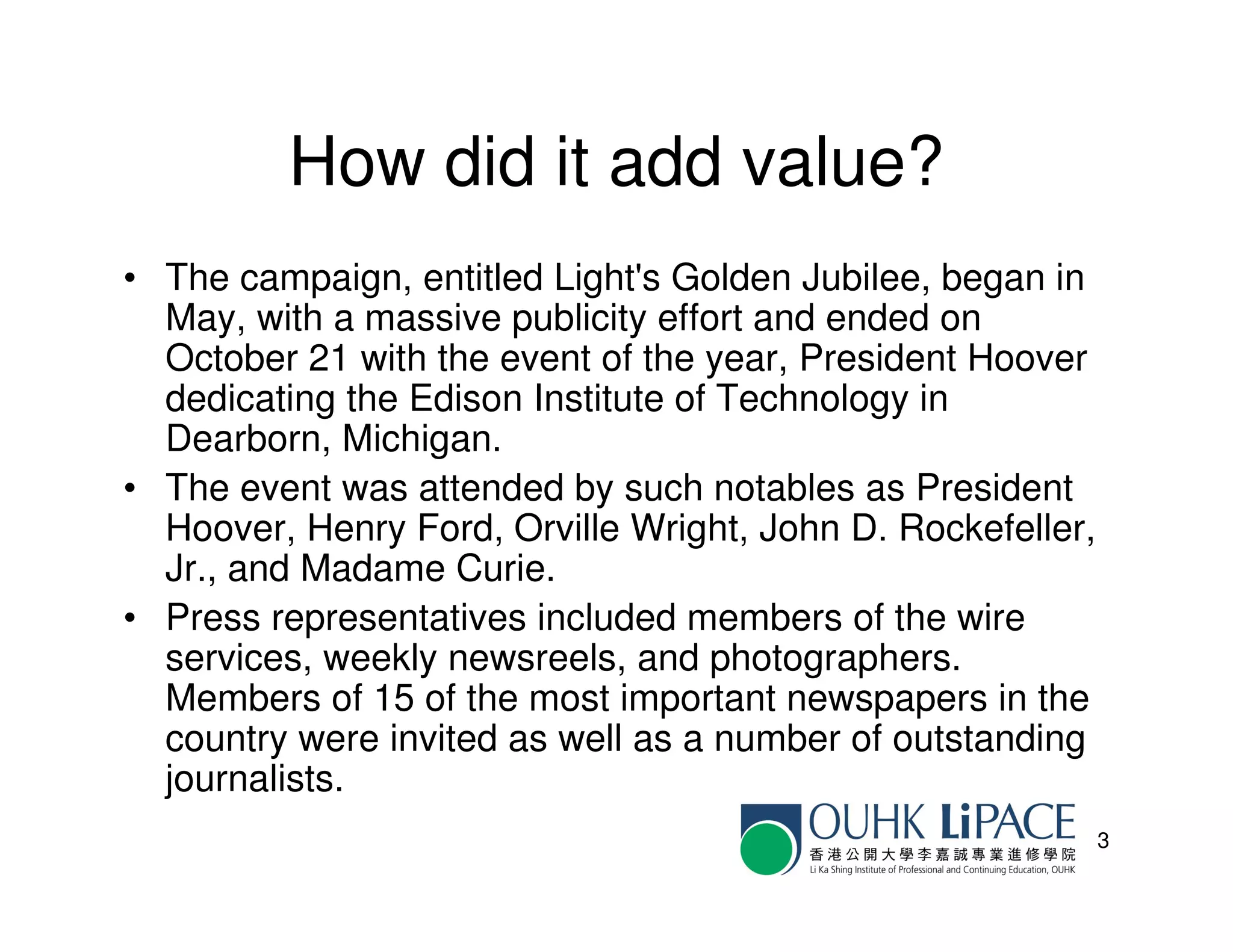 How did it add value?
• The campaign, entitled Light's Golden Jubilee, began in
  May, with a massive publicity effort and ended on
  October 21 with the event of the year, President Hoover
  dedicating the Edison Institute of Technology in
  Dearborn, Michigan.
• The event was attended by such notables as President
  Hoover, Henry Ford, Orville Wright, John D. Rockefeller,
  Jr., and Madame Curie.
• Press representatives included members of the wire
  services, weekly newsreels, and photographers.
  Members of 15 of the most important newspapers in the
  country were invited as well as a number of outstanding
  journalists.
                                                             3
 