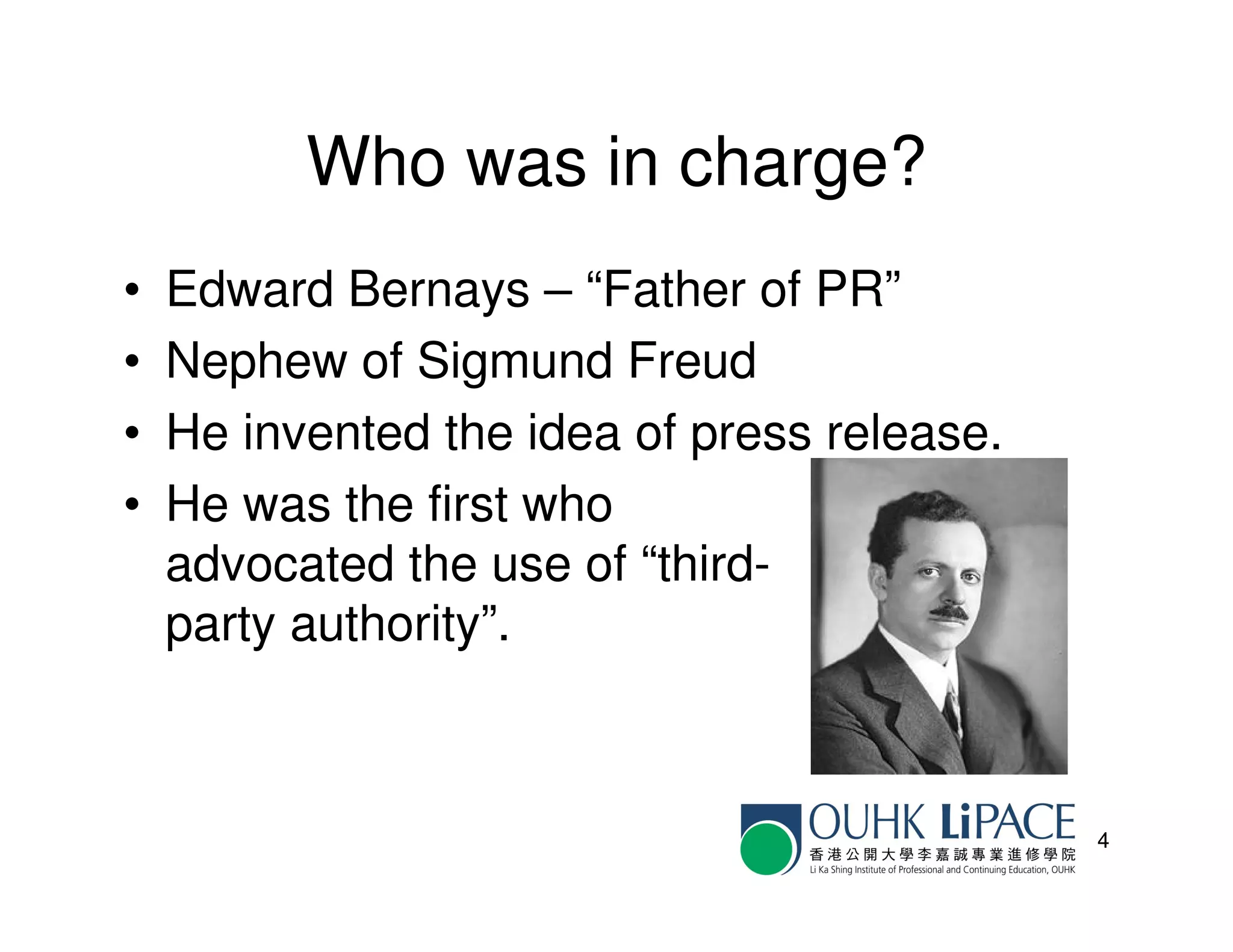 Who was in charge?
•   Edward Bernays – “Father of PR”
•   Nephew of Sigmund Freud
•   He invented the idea of press release.
•   He was the first who
    advocated the use of “third-
    party authority”.



                                             4
 
