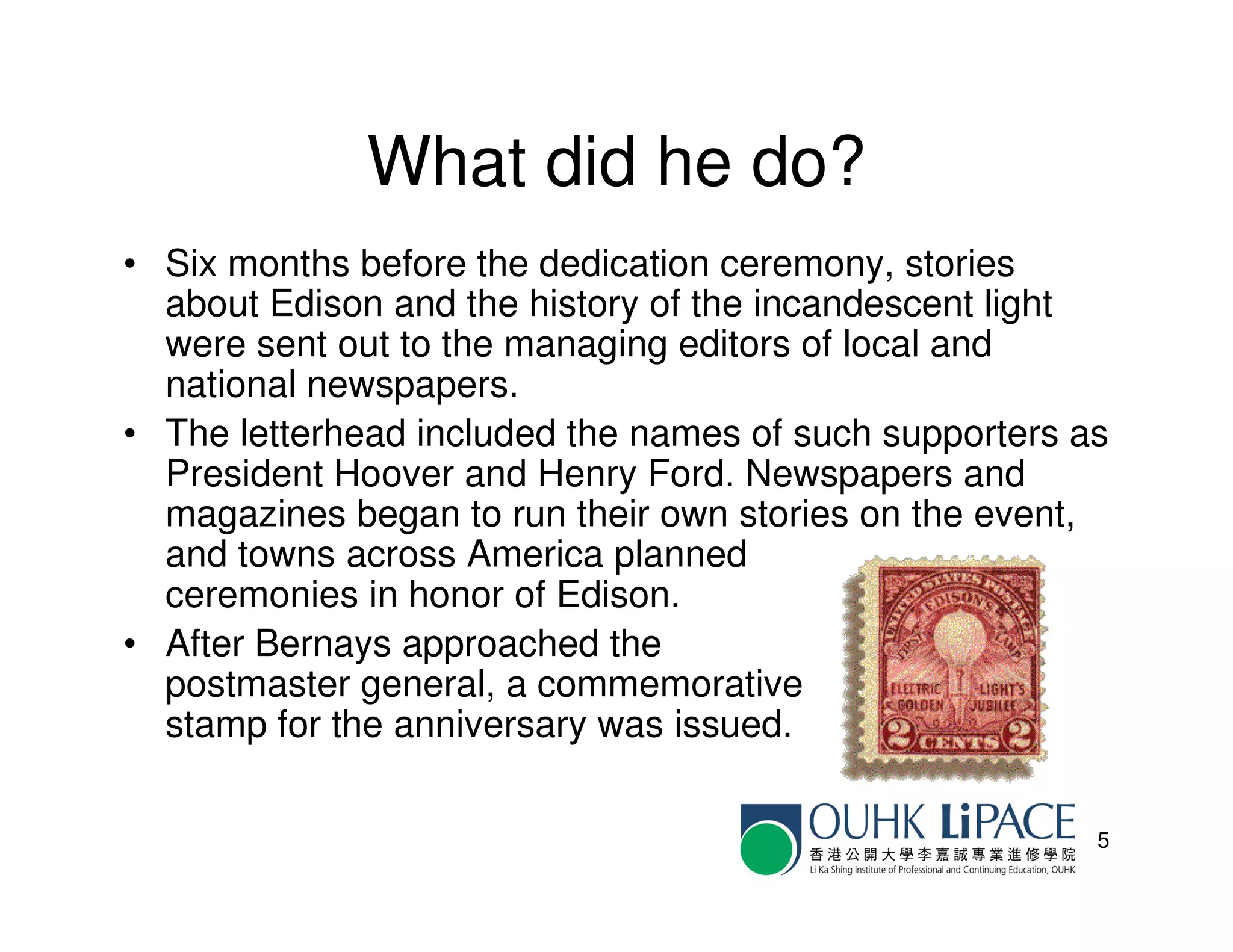 What did he do?
• Six months before the dedication ceremony, stories
  about Edison and the history of the incandescent light
  were sent out to the managing editors of local and
  national newspapers.
• The letterhead included the names of such supporters as
  President Hoover and Henry Ford. Newspapers and
  magazines began to run their own stories on the event,
  and towns across America planned
  ceremonies in honor of Edison.
• After Bernays approached the
  postmaster general, a commemorative
  stamp for the anniversary was issued.

                                                        5
 